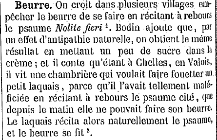 Beurre : on croit dans plusieurs villages empêcher le beurre de se faire en récitent à rebours le psaume Nolite fieri. Bodin ajoute que, par un effet d'antipathie naturelle, on obtient le même résultat en mettant un peu de sucre dans la crème ; et il conte qu'étant à Chelles, en Valois, il vit une chambrière qui voulait faire fouetter un petit laquais, parce qu'il l'avait tellement maléficiée en récitant à rebours le psaume cité, que
depuis le malin elle ne pouvait faire son beurre. Le laquais récita alors naturellement le psaume, et le beurre se fit.