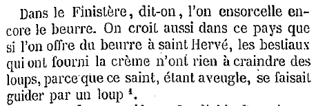 Dans le Finistère, dit-on, l'on ensorcelle encore le beurre. On croit aussi dans ce pays que si l'on offre du beurre à saint Hervé, les bestiaux qui ont fourni la crème n'ont rien à craindre des
loups, parce que ce saint, étant aveugle, se faisait guider par un loup.