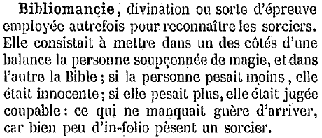 Bibliomancie : divination ou sorte d'épreuve employée autrefois pour reconnaître les sorciers. Elle consistait à mettre dans un des côtés d'une balance la personne soupçonnée de magie, et dans
l'autre la Bible ; si la personne pesait moins, elle était innocente; si elle pesait plus,elle était jugée
coupable: ce qui ne manquait guère d'arriver, car bien peu d'in-folio pèsent un sorcier.