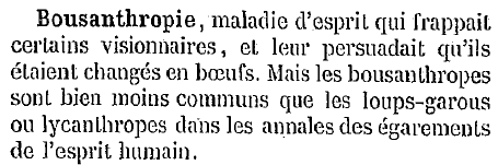 Bousanthropie : maladie d'esprit qui frappait certains visionnaires, et leur persuadait qu'ils étaient changés en bœufs. Mais les bousanthropes sont bien moins communs que les loups-garous ou lycanthropes dans les annales des égarements de l'esprit humain.